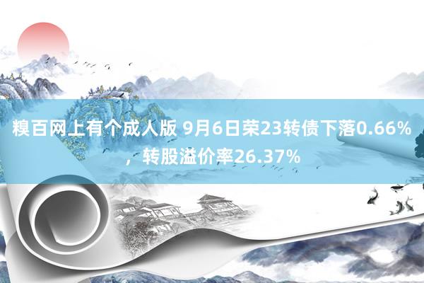 糗百网上有个成人版 9月6日荣23转债下落0.66%,转股溢价率26.37%