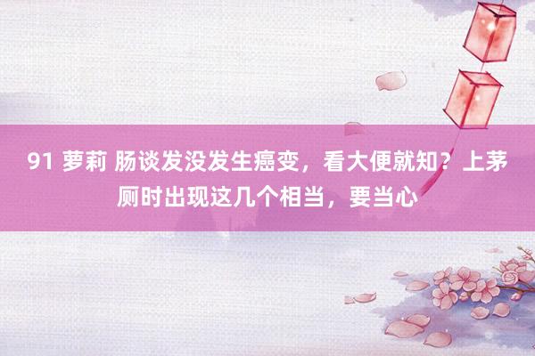 91 萝莉 肠谈发没发生癌变,看大便就知?上茅厕时出现这几个相当,要当心