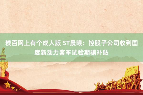 糗百网上有个成人版 ST晨曦:控股子公司收到国度新动力客车试验期骗补贴