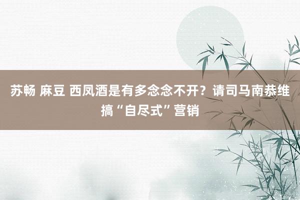 苏畅 麻豆 西凤酒是有多念念不开?请司马南恭维搞“自尽式”营销