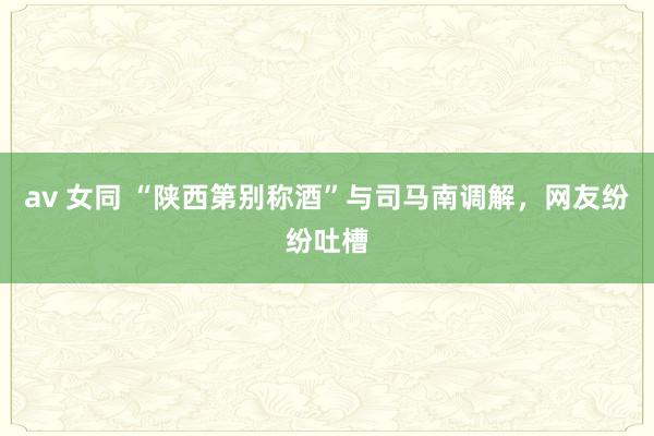 av 女同 “陕西第别称酒”与司马南调解,网友纷纷吐槽
