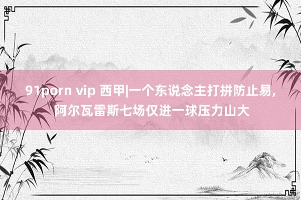 91porn vip 西甲|一个东说念主打拼防止易, 阿尔瓦雷斯七场仅进一球压力山大
