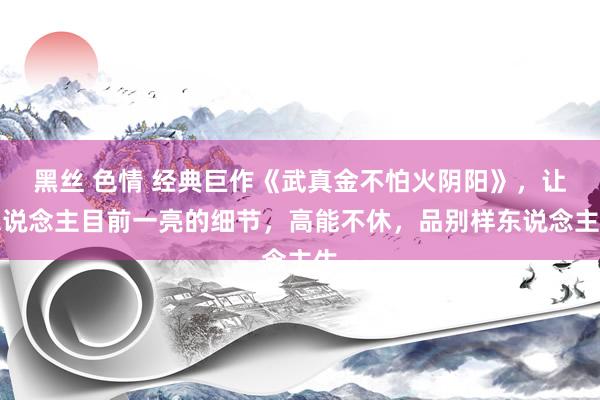 黑丝 色情 经典巨作《武真金不怕火阴阳》，让东说念主目前一亮的细节，高能不休，品别样东说念主生