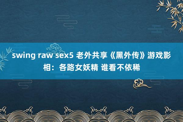swing raw sex5 老外共享《黑外传》游戏影相：各路女妖精 谁看不依稀