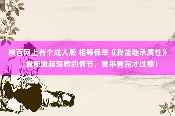 糗百网上有个成人版 相等保举《我能继承属性》,最能激起深嗜的情节,贯串看完才过瘾!