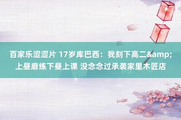 百家乐涩涩片 17岁库巴西:我刻下高二&上昼磨练下昼上课 没念念过承袭家里木匠店