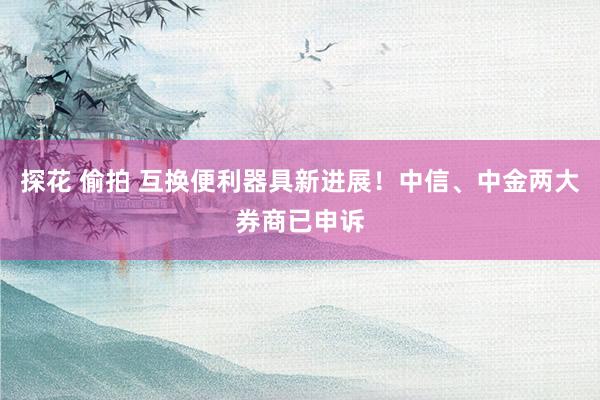 探花 偷拍 互换便利器具新进展!中信、中金两大券商已申诉