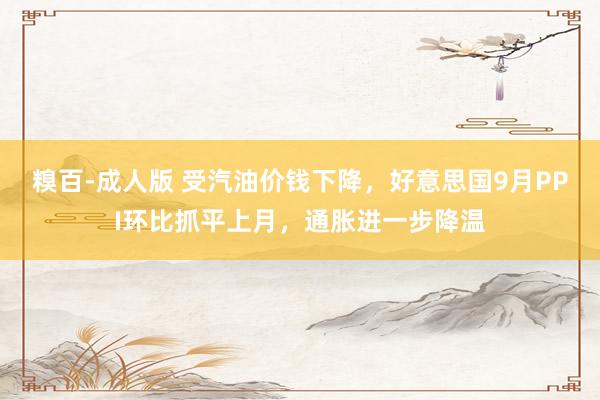 糗百-成人版 受汽油价钱下降,好意思国9月PPI环比抓平上月,通胀进一步降温