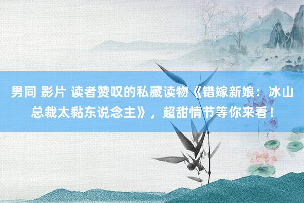 男同 影片 读者赞叹的私藏读物《错嫁新娘:冰山总裁太黏东说念主》,超甜情节等你来看!