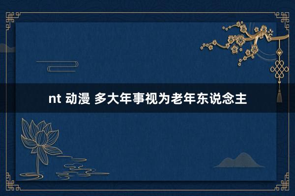 nt 动漫 多大年事视为老年东说念主