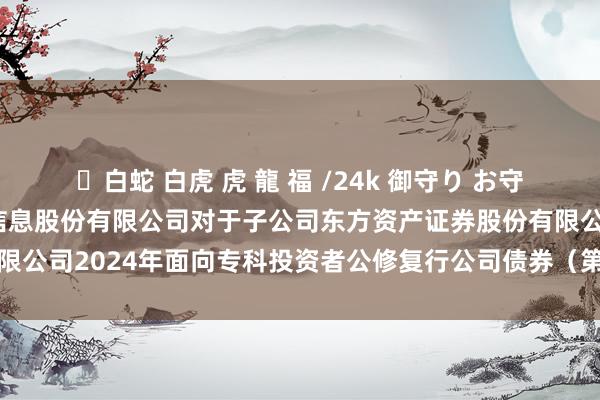 ✨白蛇 白虎 虎 龍 福 /24k 御守り お守り 东方资产: 东方资产信息股份有限公司对于子公司东方资产证券股份有限公司2024年面向专科投资者公修复行公司债券（第四期）发造孽果的公告