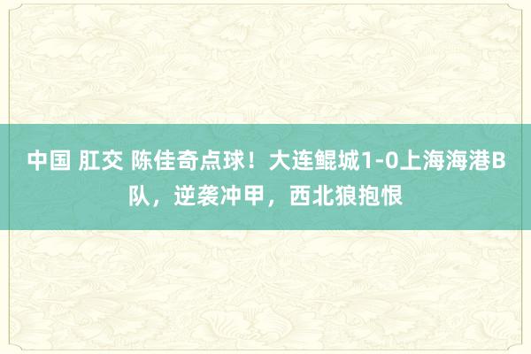 中国 肛交 陈佳奇点球!大连鲲城1-0上海海港B队,逆袭冲甲,西北狼抱恨