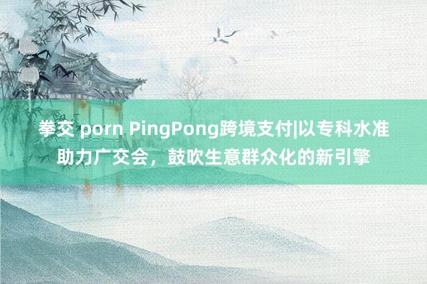 拳交 porn PingPong跨境支付|以专科水准助力广交会,鼓吹生意群众化的新引擎