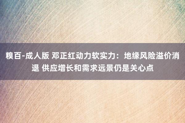 糗百-成人版 邓正红动力软实力:地缘风险溢价消退 供应增长和需求远景仍是关心点
