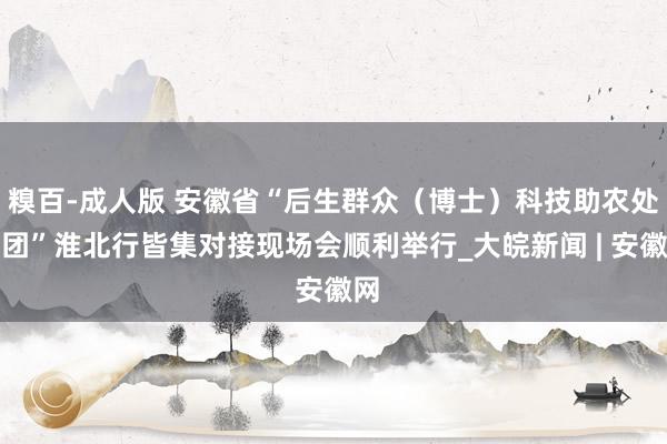 糗百-成人版 安徽省“后生群众(博士)科技助农处事团”淮北行皆集对接现场会顺利举行_大皖新闻 | 安徽网