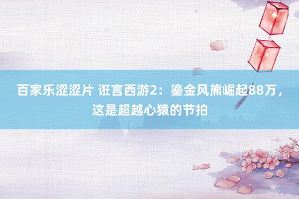百家乐涩涩片 诳言西游2:鎏金风熊崛起88万,这是超越心猿的节拍