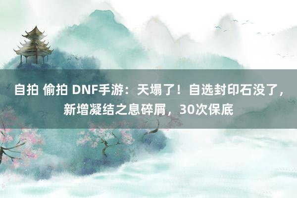 自拍 偷拍 DNF手游:天塌了!自选封印石没了,新增凝结之息碎屑,30次保底