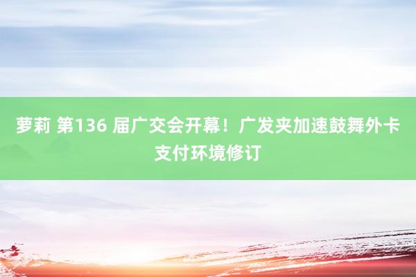 萝莉 第136 届广交会开幕!广发夹加速鼓舞外卡支付环境修订