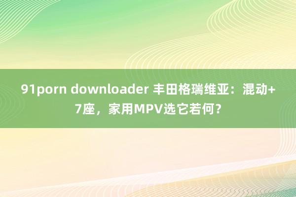 91porn downloader 丰田格瑞维亚:混动+7座,家用MPV选它若何?