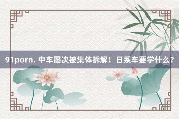 91porn. 中车屡次被集体拆解!日系车要学什么?