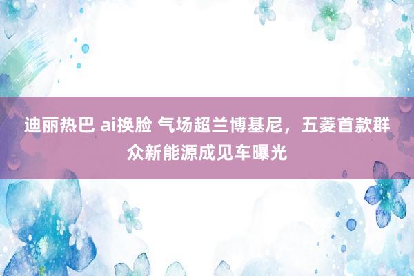 迪丽热巴 ai换脸 气场超兰博基尼,五菱首款群众新能源成见车曝光