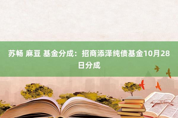 苏畅 麻豆 基金分成:招商添泽纯债基金10月28日分成