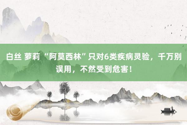 白丝 萝莉 “阿莫西林”只对6类疾病灵验，千万别误用，不然受到危害！