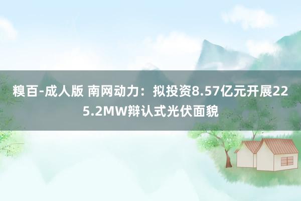 糗百-成人版 南网动力:拟投资8.57亿元开展225.2MW辩认式光伏面貌