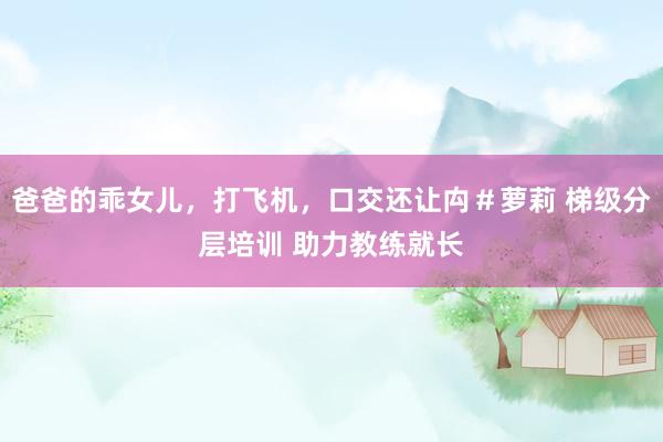 爸爸的乖女儿,打飞机,口交还让禸#萝莉 梯级分层培训 助力教练就长