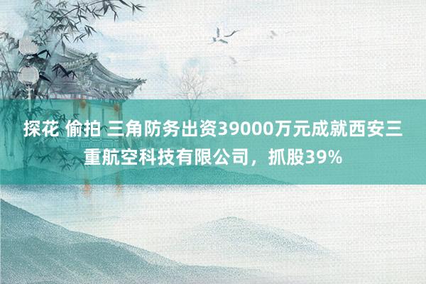 探花 偷拍 三角防务出资39000万元成就西安三重航空科技有限公司,抓股39%