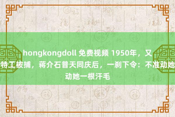 hongkongdoll 免费视频 1950年,又名红色女特工被捕,蒋介石普天同庆后,一刹下令:不准动她一根汗毛