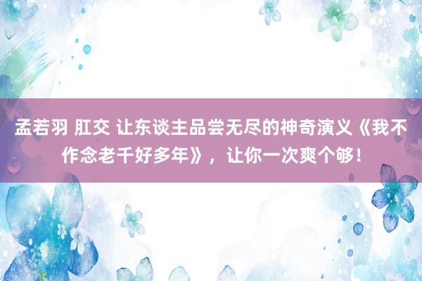 孟若羽 肛交 让东谈主品尝无尽的神奇演义《我不作念老千好多年》，让你一次爽个够！