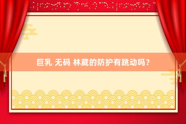 巨乳 无码 林葳的防护有跳动吗?