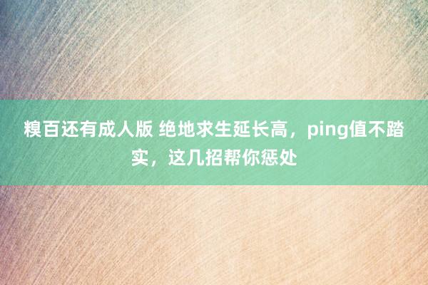 糗百还有成人版 绝地求生延长高,ping值不踏实,这几招帮你惩处