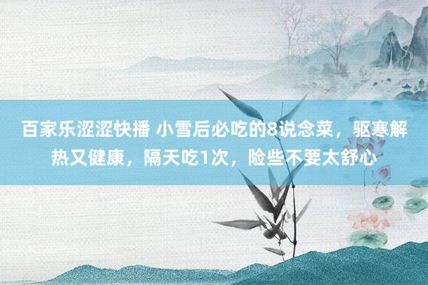 百家乐涩涩快播 小雪后必吃的8说念菜,驱寒解热又健康,隔天吃1次,险些不要太舒心