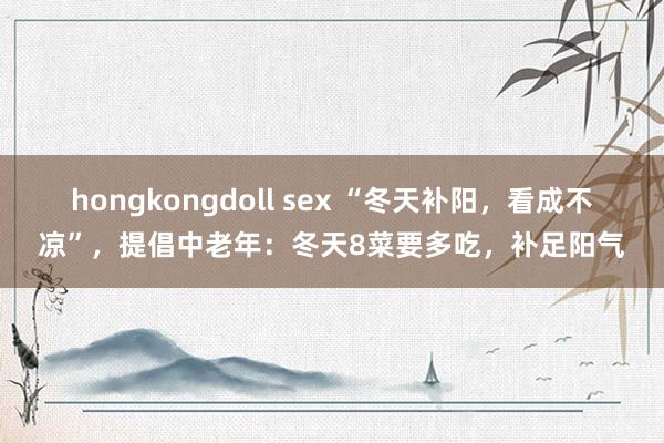 hongkongdoll sex “冬天补阳,看成不凉”,提倡中老年:冬天8菜要多吃,补足阳气