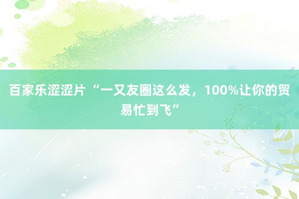 百家乐涩涩片 “一又友圈这么发,100%让你的贸易忙到飞”
