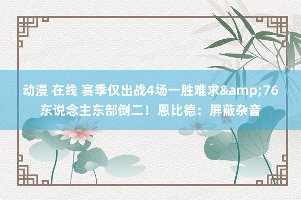 动漫 在线 赛季仅出战4场一胜难求&76东说念主东部倒二！恩比德：屏蔽杂音