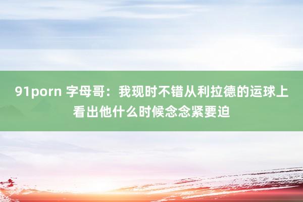 91porn 字母哥：我现时不错从利拉德的运球上看出他什么时候念念紧要迫