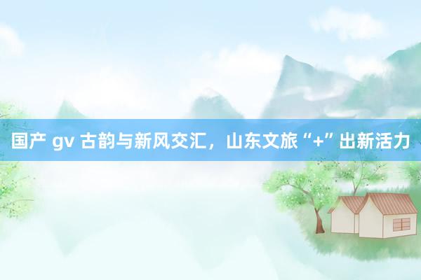 国产 gv 古韵与新风交汇,山东文旅“+”出新活力
