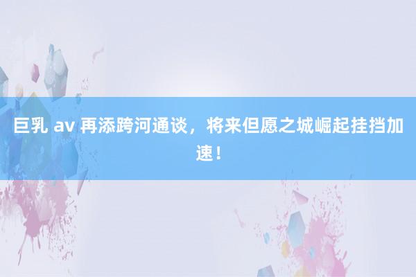 巨乳 av 再添跨河通谈,将来但愿之城崛起挂挡加速!