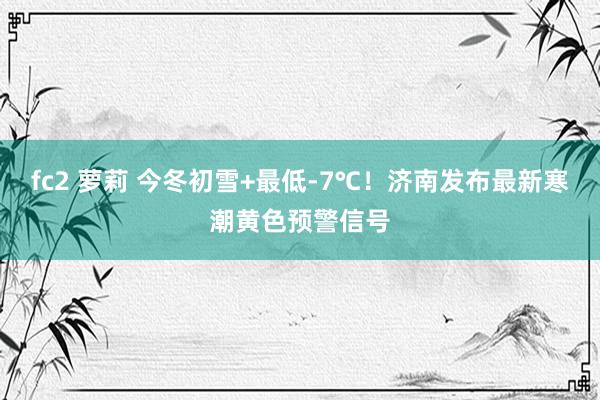 fc2 萝莉 今冬初雪+最低-7℃!济南发布最新寒潮黄色预警信号