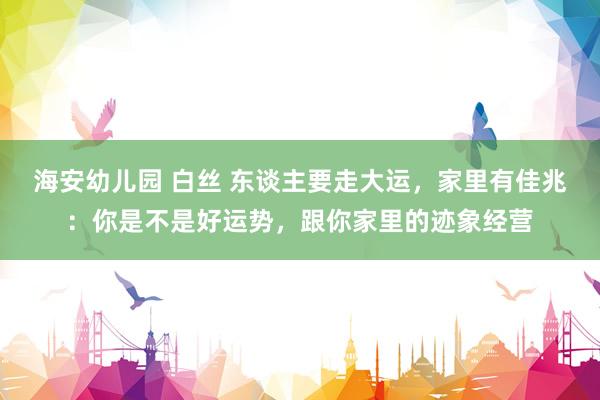 海安幼儿园 白丝 东谈主要走大运,家里有佳兆:你是不是好运势,跟你家里的迹象经营