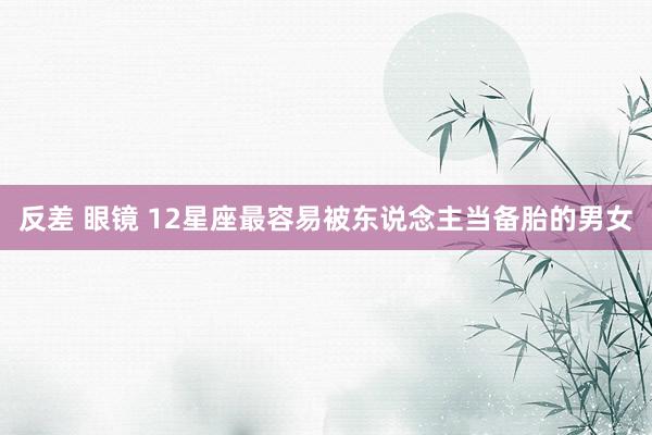反差 眼镜 12星座最容易被东说念主当备胎的男女