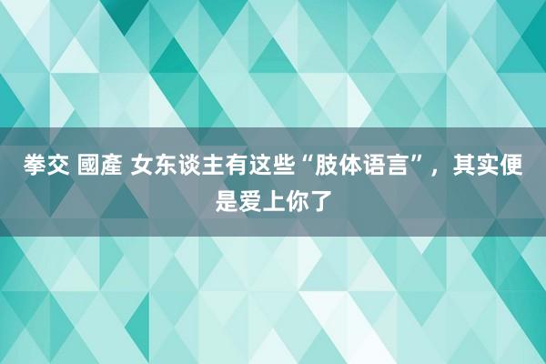 拳交 國產 女东谈主有这些“肢体语言”,其实便是爱上你了