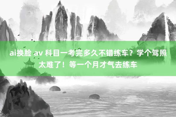 ai换脸 av 科目一考完多久不错练车？学个驾照太难了！等一个月才气去练车