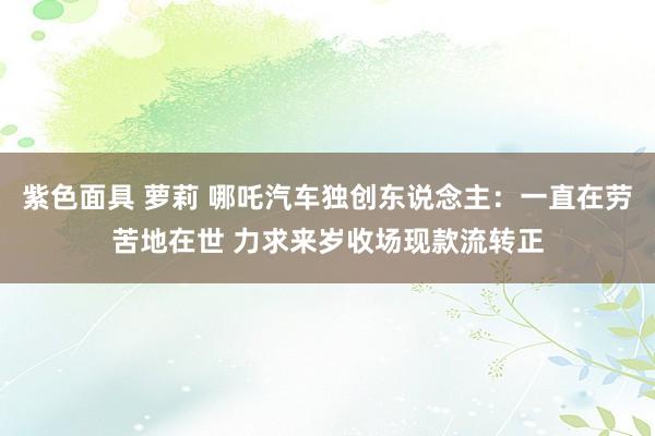紫色面具 萝莉 哪吒汽车独创东说念主:一直在劳苦地在世 力求来岁收场现款流转正