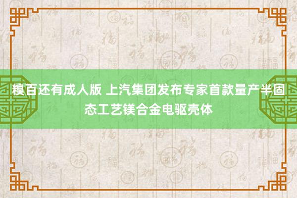 糗百还有成人版 上汽集团发布专家首款量产半固态工艺镁合金电驱壳体