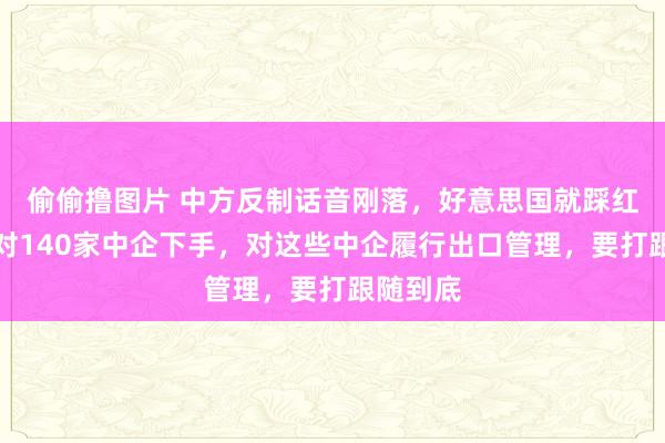 偷偷撸图片 中方反制话音刚落,好意思国就踩红线了,对140家中企下手,对这些中企履行出口管理,要打跟随到底