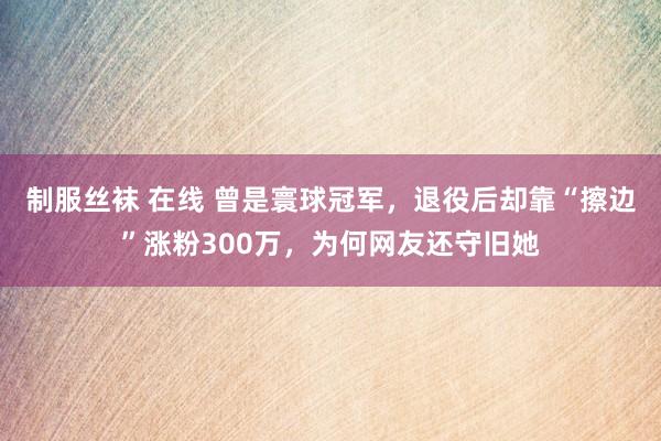 制服丝袜 在线 曾是寰球冠军，退役后却靠“擦边”涨粉300万，为何网友还守旧她
